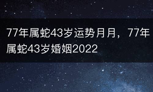 77年属蛇43岁运势月月，77年属蛇43岁婚姻2022