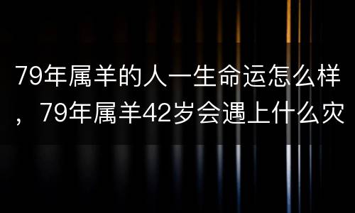 79年属羊的人一生命运怎么样，79年属羊42岁会遇上什么灾难