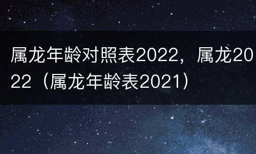 属龙年龄对照表2022，属龙2022（属龙年龄表2021）