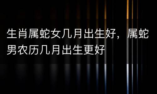 生肖属蛇女几月出生好，属蛇男农历几月出生更好