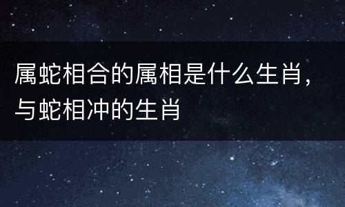 属蛇相合的属相是什么生肖，与蛇相冲的生肖