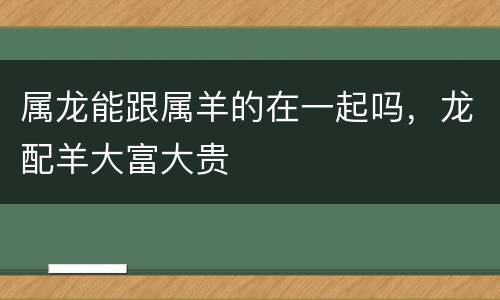 属龙能跟属羊的在一起吗，龙配羊大富大贵