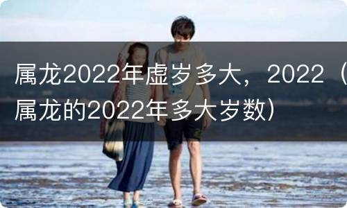 属龙2022年虚岁多大，2022（属龙的2022年多大岁数）