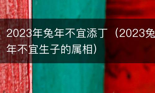 2023年兔年不宜添丁（2023兔年不宜生子的属相）