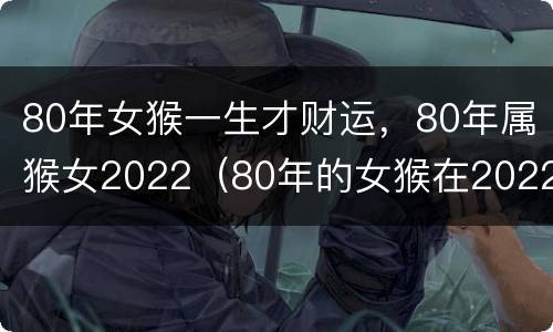 80年女猴一生才财运，80年属猴女2022（80年的女猴在2022年的运势如何）