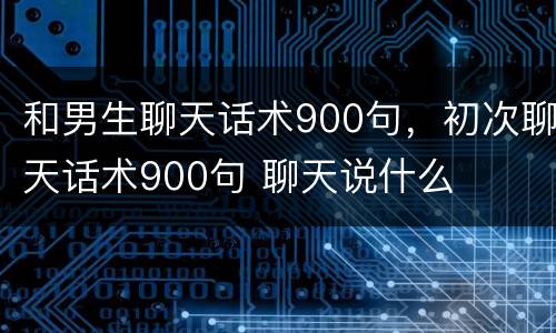 和男生聊天话术900句，初次聊天话术900句 聊天说什么