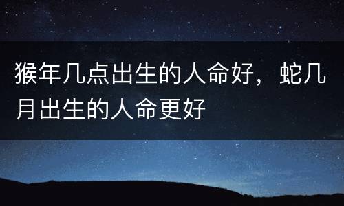 猴年几点出生的人命好，蛇几月出生的人命更好