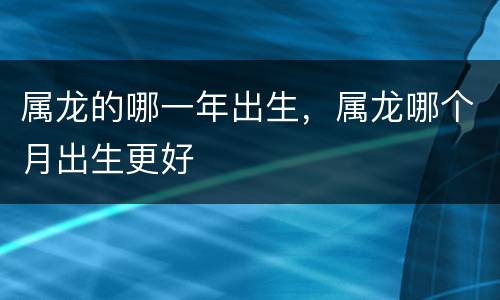 属龙的哪一年出生，属龙哪个月出生更好