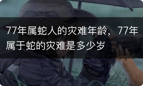 77年属蛇人的灾难年龄，77年属于蛇的灾难是多少岁