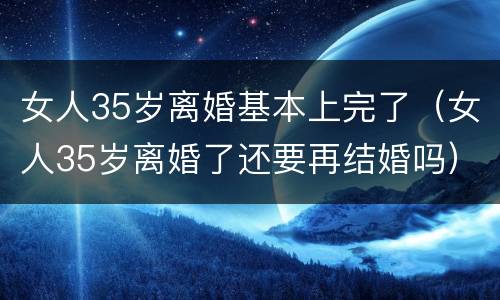 女人35岁离婚基本上完了（女人35岁离婚了还要再结婚吗）