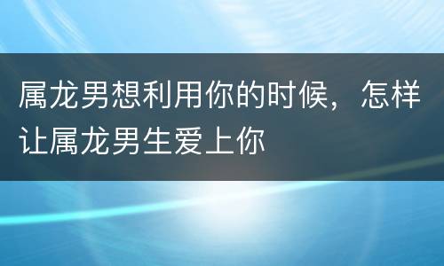 属龙男想利用你的时候，怎样让属龙男生爱上你