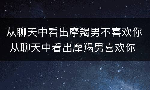 从聊天中看出摩羯男不喜欢你 从聊天中看出摩羯男喜欢你