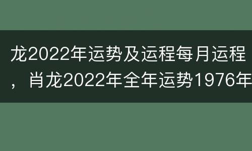 龙2022年运势及运程每月运程，肖龙2022年全年运势1976年出生