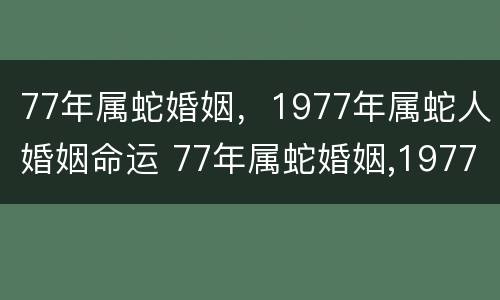 77年属蛇婚姻，1977年属蛇人婚姻命运 77年属蛇婚姻,1977年属蛇人婚姻命运如何