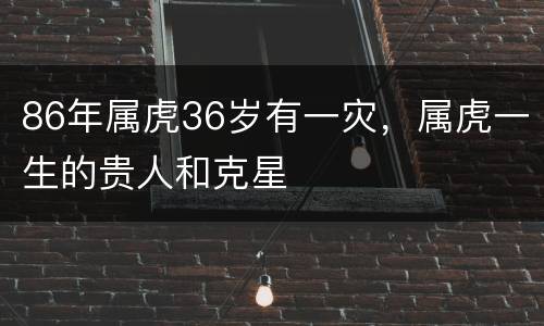 86年属虎36岁有一灾，属虎一生的贵人和克星