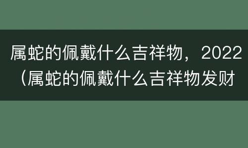 属蛇的佩戴什么吉祥物，2022（属蛇的佩戴什么吉祥物发财）