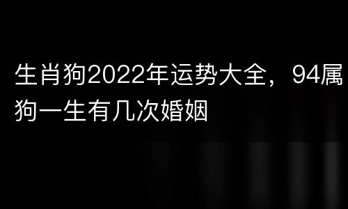 生肖狗2022年运势大全，94属狗一生有几次婚姻