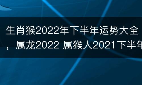 生肖猴2022年下半年运势大全，属龙2022 属猴人2021下半年运势