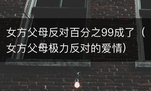 女方父母反对百分之99成了（女方父母极力反对的爱情）