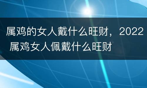 属鸡的女人戴什么旺财，2022 属鸡女人佩戴什么旺财