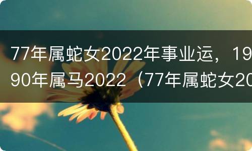 77年属蛇女2022年事业运，1990年属马2022（77年属蛇女2022年运势及运程每月运程五月运气）