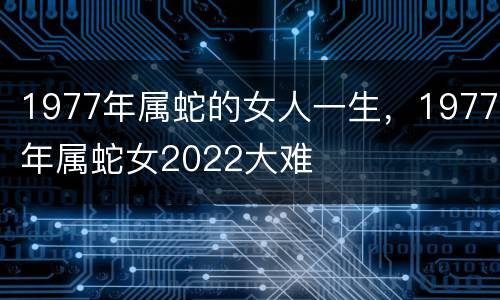 1977年属蛇的女人一生，1977年属蛇女2022大难