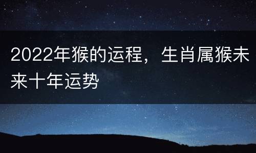 2022年猴的运程，生肖属猴未来十年运势