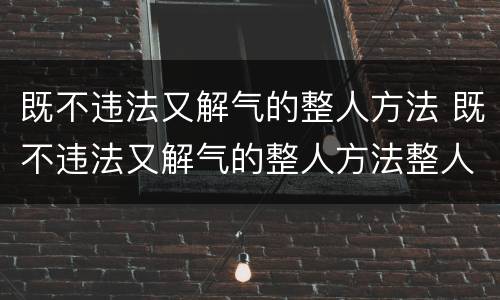 既不违法又解气的整人方法 既不违法又解气的整人方法整人损招