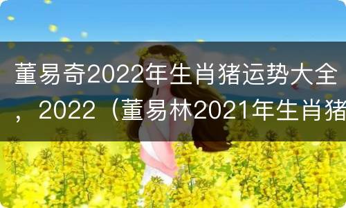 董易奇2022年生肖猪运势大全，2022（董易林2021年生肖猪运势）