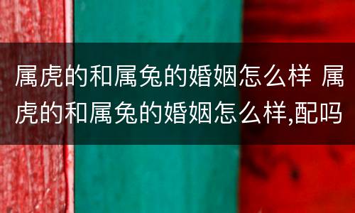 属虎的和属兔的婚姻怎么样 属虎的和属兔的婚姻怎么样,配吗?