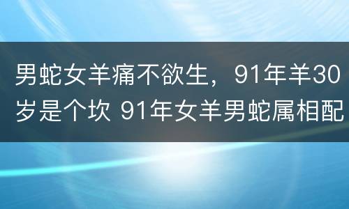 男蛇女羊痛不欲生，91年羊30岁是个坎 91年女羊男蛇属相配吗