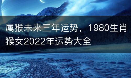 属猴未来三年运势，1980生肖猴女2022年运势大全