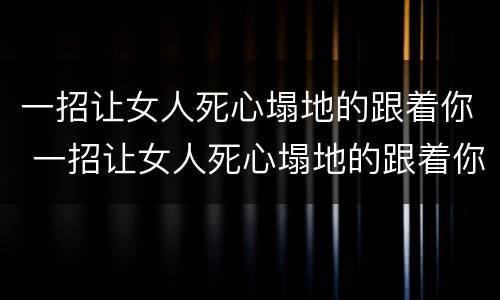 一招让女人死心塌地的跟着你 一招让女人死心塌地的跟着你说说