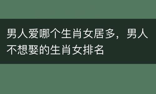 男人爱哪个生肖女居多，男人不想娶的生肖女排名