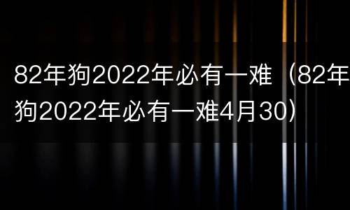 82年狗2022年必有一难（82年狗2022年必有一难4月30）