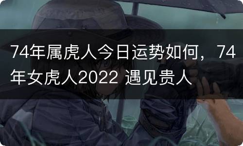 74年属虎人今日运势如何，74年女虎人2022 遇见贵人