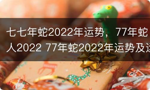 七七年蛇2022年运势，77年蛇人2022 77年蛇2022年运势及运程每月运程