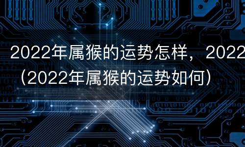 2022年属猴的运势怎样，2022（2022年属猴的运势如何）