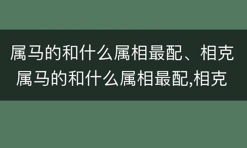 属马的和什么属相最配、相克 属马的和什么属相最配,相克相冲