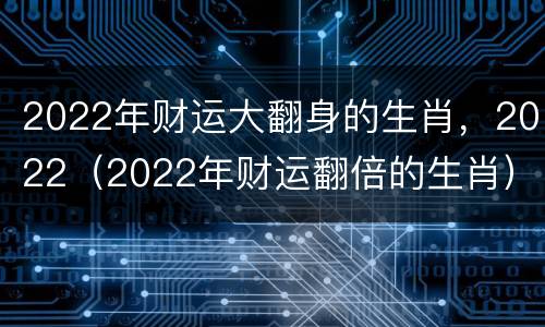 2022年财运大翻身的生肖，2022（2022年财运翻倍的生肖）