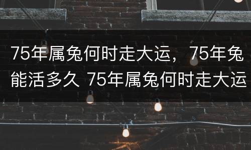 75年属兔何时走大运，75年兔能活多久 75年属兔何时走大运2021年