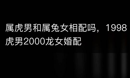 属虎男和属兔女相配吗，1998虎男2000龙女婚配