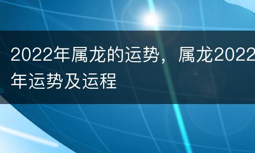 2022年属龙的运势，属龙2022年运势及运程