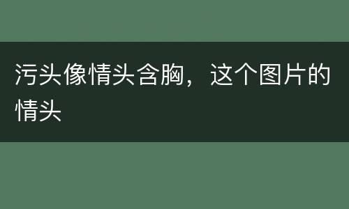 污头像情头含胸，这个图片的情头