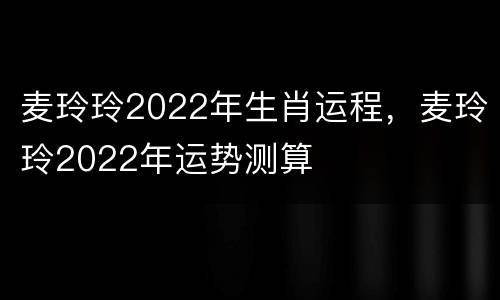 麦玲玲2022年生肖运程，麦玲玲2022年运势测算