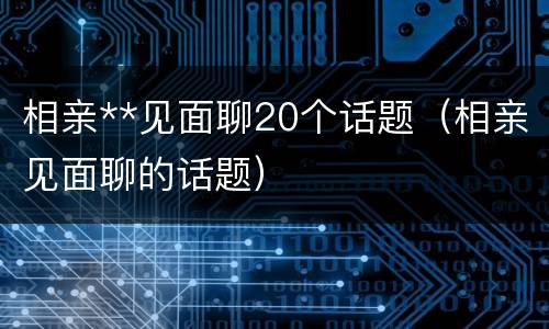 相亲**见面聊20个话题（相亲见面聊的话题）