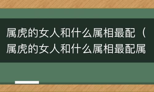 属虎的女人和什么属相最配（属虎的女人和什么属相最配属马是哪年生的）