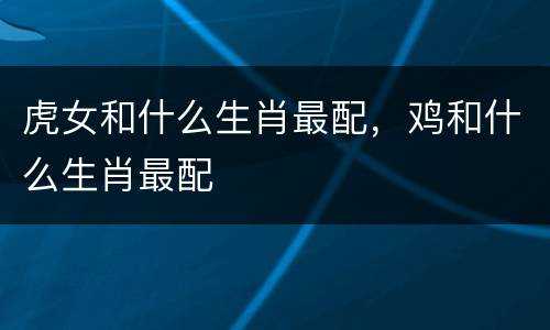 虎女和什么生肖最配，鸡和什么生肖最配