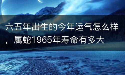 六五年出生的今年运气怎么样，属蛇1965年寿命有多大