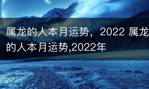 属龙的人本月运势，2022 属龙的人本月运势,2022年